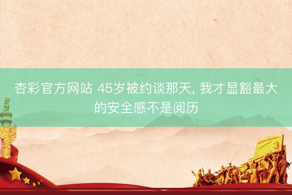 杏彩官方网站 45岁被约谈那天, 我才显豁最大的安全感不是阅历