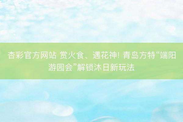 杏彩官方网站 赏火食、遇花神! 青岛方特“端阳游园会”解锁沐日新玩法