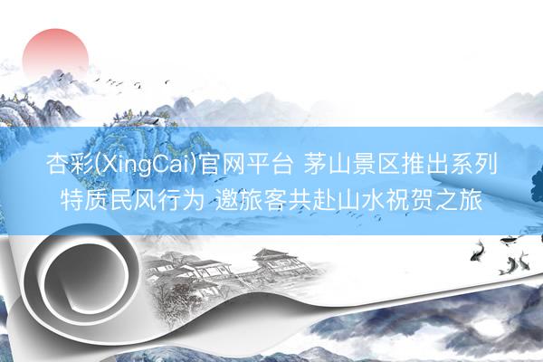 杏彩(XingCai)官网平台 茅山景区推出系列特质民风行为 邀旅客共赴山水祝贺之旅