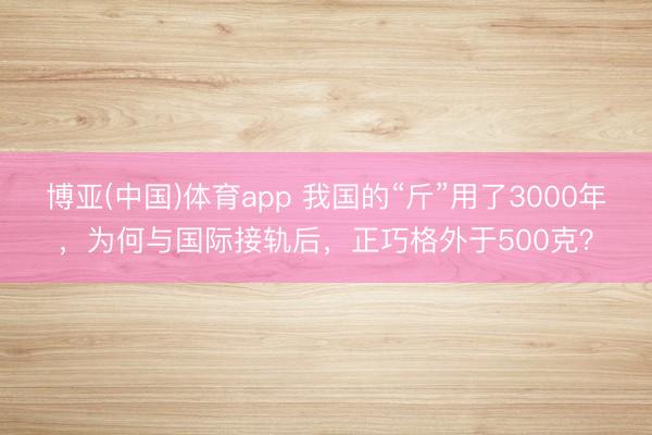 博亚(中国)体育app 我国的“斤”用了3000年，为何与国际接轨后，正巧格外于500克？