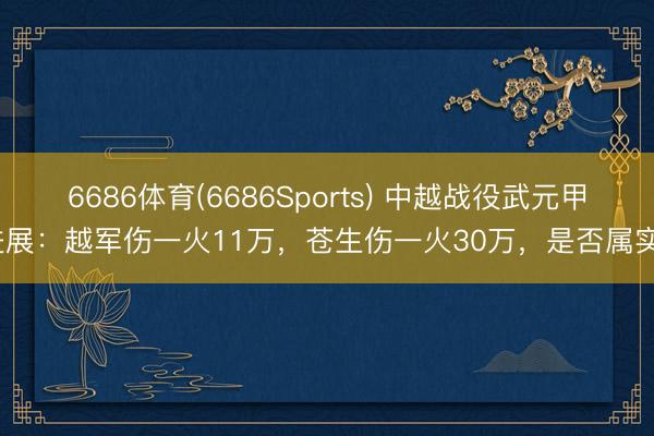 6686体育(6686Sports) 中越战役武元甲进展：越军伤一火11万，苍生伤一火30万，是否属实？
