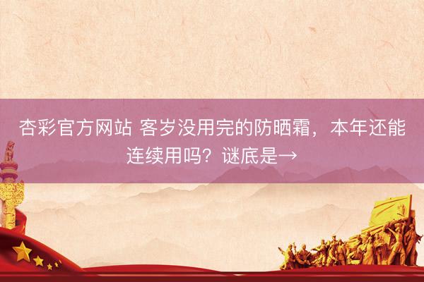 杏彩官方网站 客岁没用完的防晒霜,本年还能连续用吗?谜底是→