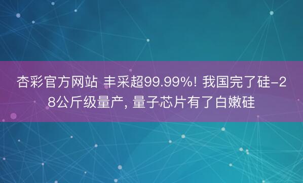 杏彩官方网站 丰采超99.99%! 我国完了硅-28公斤级量产， 量子芯片有了白嫩硅